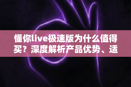 懂你live极速版为什么值得买?深度解析产品优势、适用人群与购买建议 懂你live极速版为什么值得买?深度解析产品优势、适用人群与购买建议