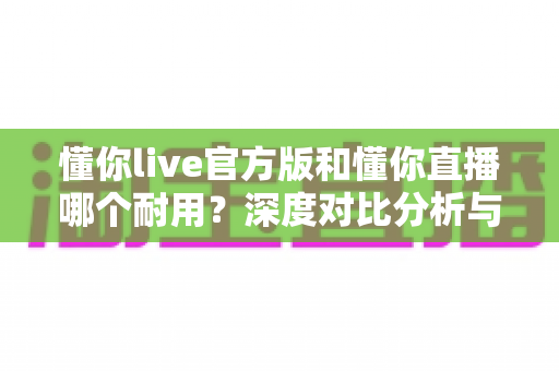 懂你live官方版和懂你直播哪个耐用?深度对比分析与选择指南 懂你live官方版和懂你直播哪个耐用?深度对比分析与选择指南