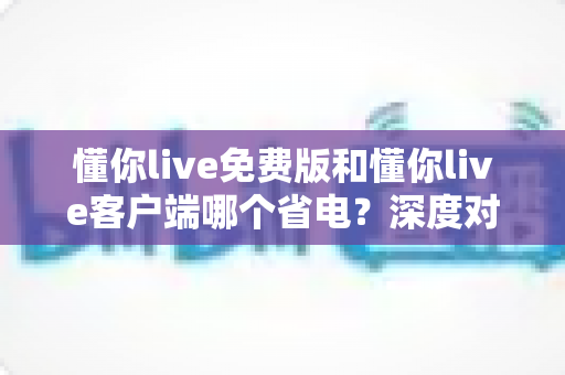 懂你live免费版和懂你live客户端哪个省电?深度对比分析+实用省电攻略全解析 懂你live免费版和懂你live客户端哪个省电?深度对比分析+实用省电攻略全解析
