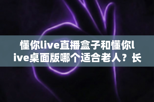 懂你live直播盒子和懂你live桌面版哪个适合老人？长辈观影设备选购全攻略
