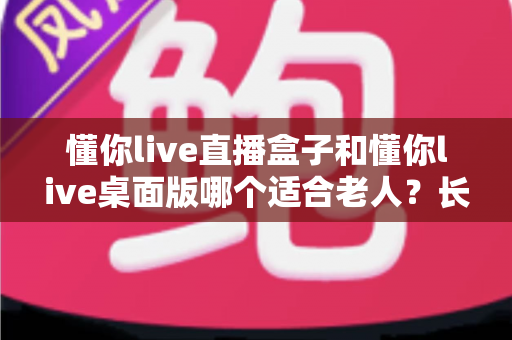懂你live直播盒子和懂你live桌面版哪个适合老人？长辈观影设备选购全攻略