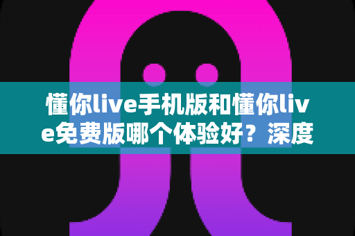 懂你live手机版和懂你live免费版哪个体验好？深度对比测评助你做出明智选择