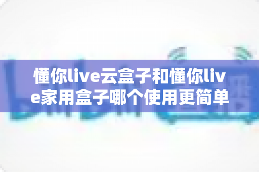 懂你live云盒子和懂你live家用盒子哪个使用更简单?新手必看的全流程操作对比与选购指南 懂你live云盒子和懂你live家用盒子哪个使用更简单?新手必看的全流程操作对比与选购指南