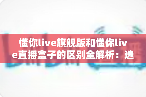 懂你live旗舰版和懂你live直播盒子的区别全解析:选购前必看的核心差异指南 懂你live旗舰版和懂你live直播盒子的区别全解析:选购前必看的核心差异指南