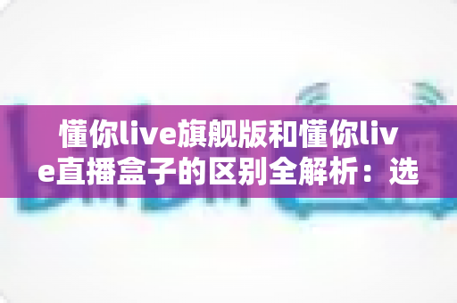 懂你live旗舰版和懂你live直播盒子的区别全解析:选购前必看的核心差异指南 懂你live旗舰版和懂你live直播盒子的区别全解析:选购前必看的核心差异指南