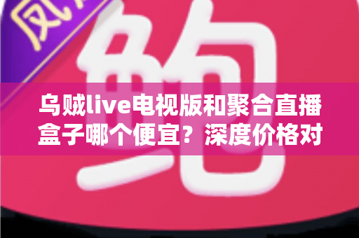 乌贼live电视版和聚合直播盒子哪个便宜?深度价格对比与省钱选购指南 乌贼live电视版和聚合直播盒子哪个便宜?深度价格对比与省钱选购指南