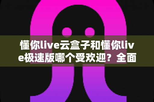 懂你live云盒子和懂你live极速版哪个受欢迎？全面对比评测助你选对版本