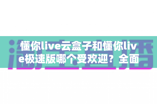 懂你live云盒子和懂你live极速版哪个受欢迎？全面对比评测助你选对版本