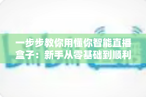 一步步教你用懂你智能直播盒子：新手从零基础到顺利开播的完整实操指南