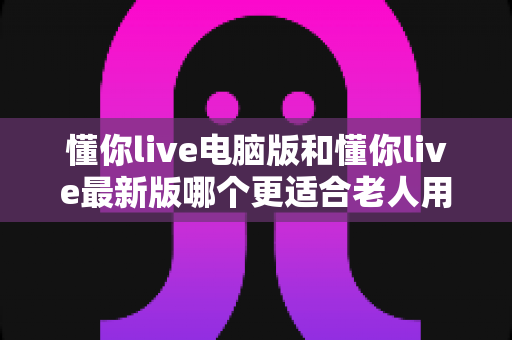 懂你live电脑版和懂你live最新版哪个更适合老人用?全面对比分析与实用选购指南 懂你live电脑版和懂你live最新版哪个更适合老人用?全面对比分析与实用选购指南
