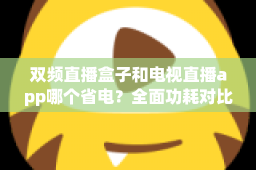 双频直播盒子和电视直播app哪个省电?全面功耗对比分析与省钱省电选购指南 双频直播盒子和电视直播app哪个省电?全面功耗对比分析与省钱省电选购指南