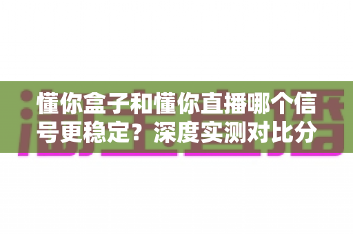 懂你盒子和懂你直播哪个信号更稳定？深度实测对比分析与选择指南