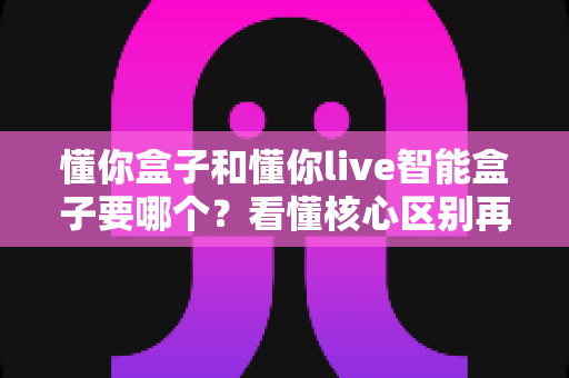 懂你盒子和懂你live智能盒子要哪个？看懂核心区别再下单，选对不花冤枉钱
