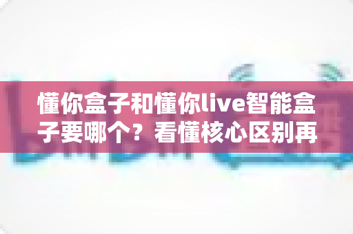 懂你盒子和懂你live智能盒子要哪个？看懂核心区别再下单，选对不花冤枉钱