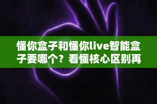 懂你盒子和懂你live智能盒子要哪个？看懂核心区别再下单，选对不花冤枉钱