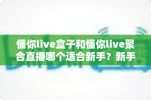 懂你live盒子和懂你live聚合直播哪个适合新手？新手快速上手全解析与选购指南