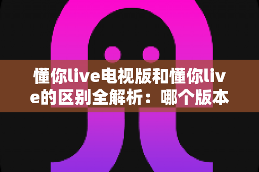 懂你live电视版和懂你live的区别全解析:哪个版本更适合你?看完这篇就明白了 懂你live电视版和懂你live的区别全解析:哪个版本更适合你?看完这篇就明白了
