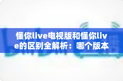 懂你live电视版和懂你live的区别全解析:哪个版本更适合你?看完这篇就明白了 懂你live电视版和懂你live的区别全解析:哪个版本更适合你?看完这篇就明白了