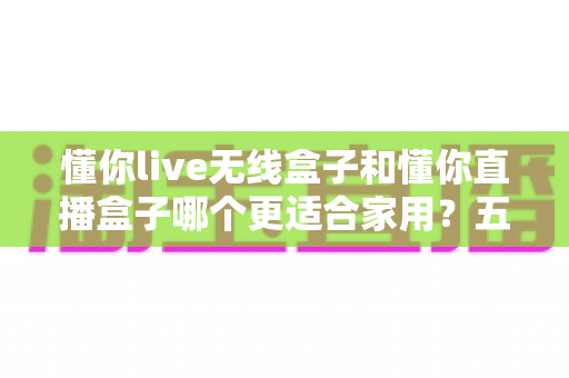懂你live无线盒子和懂你直播盒子哪个更适合家用？五大维度深度对比帮你选对不选贵