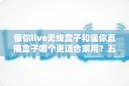 懂你live无线盒子和懂你直播盒子哪个更适合家用？五大维度深度对比帮你选对不选贵