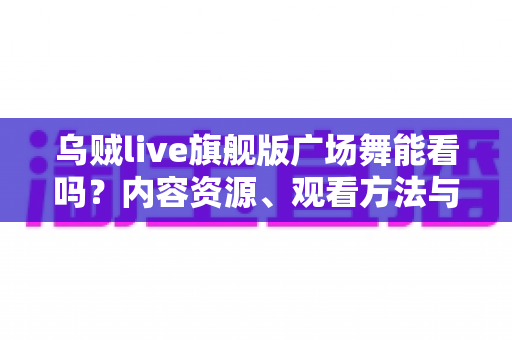 乌贼live旗舰版广场舞能看吗?内容资源、观看方法与避坑指南全解析 乌贼live旗舰版广场舞能看吗?内容资源、观看方法与避坑指南全解析