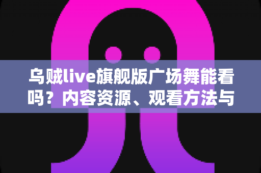 乌贼live旗舰版广场舞能看吗？内容资源、观看方法与避坑指南全解析