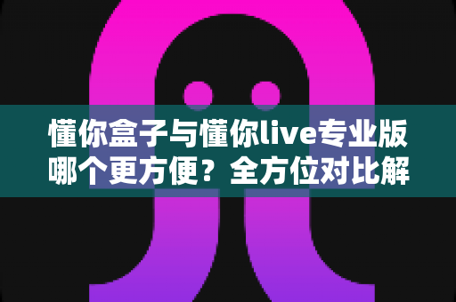 懂你盒子与懂你live专业版哪个更方便？全方位对比解析，帮你找到最适合自己的选择