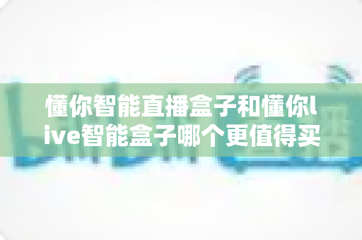 懂你智能直播盒子和懂你live智能盒子哪个更值得买?2025年直播设备选购深度测评与避坑指南 懂你智能直播盒子和懂你live智能盒子哪个更值得买?2025年直播设备选购深度测评与避坑指南