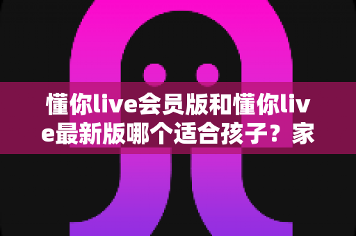 懂你live会员版和懂你live最新版哪个适合孩子？家长必看的版本选择全攻略