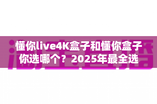 懂你live4K盒子和懂你盒子你选哪个？2025年最全选购对比指南，看完这篇不再纠结
