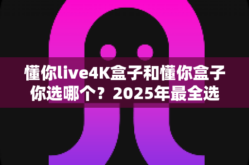 懂你live4K盒子和懂你盒子你选哪个？2025年最全选购对比指南，看完这篇不再纠结