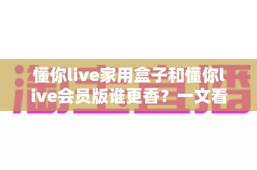 懂你live家用盒子和懂你live会员版谁更香?一文看懂两大版本的真实差距与选购攻略 懂你live家用盒子和懂你live会员版谁更香?一文看懂两大版本的真实差距与选购攻略
