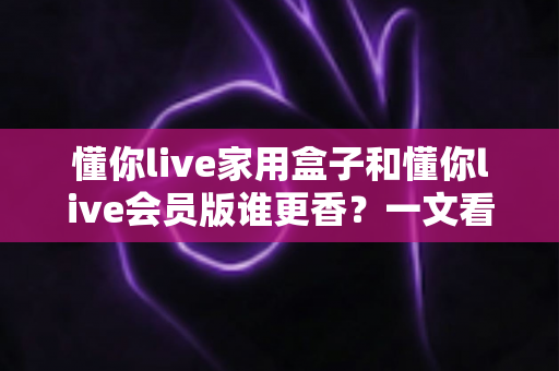 懂你live家用盒子和懂你live会员版谁更香?一文看懂两大版本的真实差距与选购攻略 懂你live家用盒子和懂你live会员版谁更香?一文看懂两大版本的真实差距与选购攻略