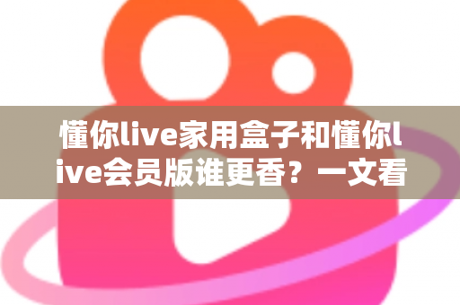 懂你live家用盒子和懂你live会员版谁更香?一文看懂两大版本的真实差距与选购攻略 懂你live家用盒子和懂你live会员版谁更香?一文看懂两大版本的真实差距与选购攻略