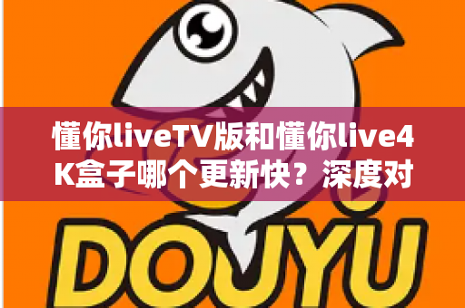 懂你liveTV版和懂你live4K盒子哪个更新快？深度对比解析与实用选购指南