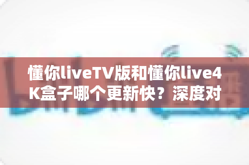 懂你liveTV版和懂你live4K盒子哪个更新快？深度对比解析与实用选购指南