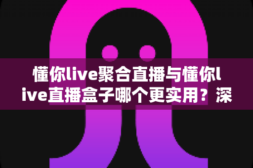 懂你live聚合直播与懂你live直播盒子哪个更实用?深度对比评测帮你选对工具 懂你live聚合直播与懂你live直播盒子哪个更实用?深度对比评测帮你选对工具