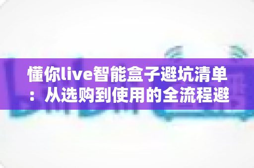 懂你live智能盒子避坑清单:从选购到使用的全流程避坑指南,看完再买不踩雷 懂你live智能盒子避坑清单:从选购到使用的全流程避坑指南,看完再买不踩雷