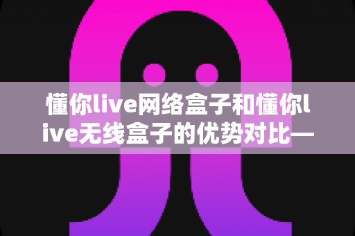 懂你live网络盒子和懂你live无线盒子的优势对比——选购前必读的全方位深度解析指南
