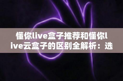 懂你live盒子推荐和懂你live云盒子的区别全解析:选购前必看的深度对比指南 懂你live盒子推荐和懂你live云盒子的区别全解析:选购前必看的深度对比指南