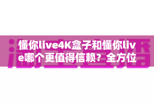懂你live4K盒子和懂你live哪个更值得信赖？全方位深度对比助你安心选购