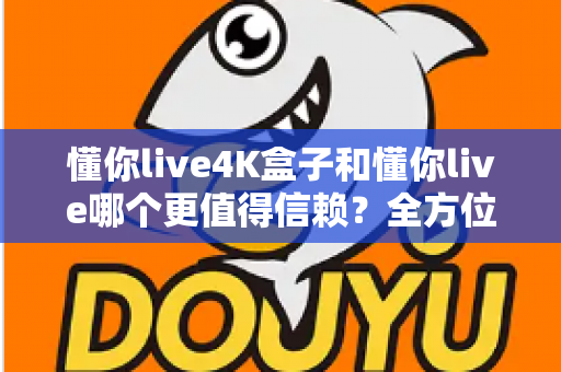 懂你live4K盒子和懂你live哪个更值得信赖？全方位深度对比助你安心选购