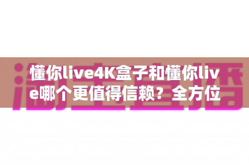 懂你live4K盒子和懂你live哪个更值得信赖？全方位深度对比助你安心选购