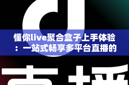 懂你live聚合盒子上手体验：一站式畅享多平台直播的良心工具深度评测