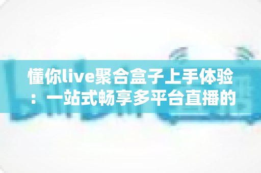 懂你live聚合盒子上手体验：一站式畅享多平台直播的良心工具深度评测