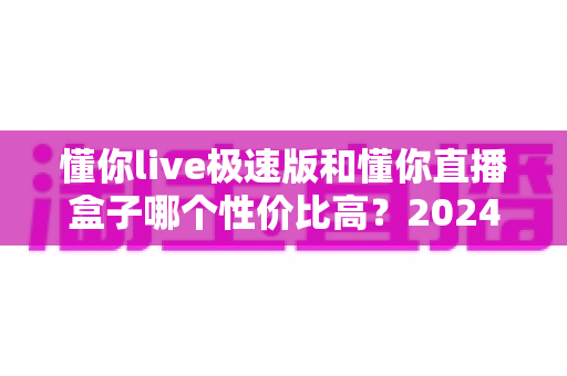 懂你live极速版和懂你直播盒子哪个性价比高？2024最新全面对比评测，帮你把每一分钱都花在刀刃上
