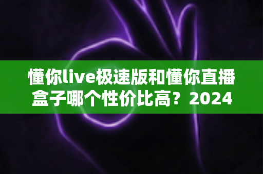 懂你live极速版和懂你直播盒子哪个性价比高？2024最新全面对比评测，帮你把每一分钱都花在刀刃上