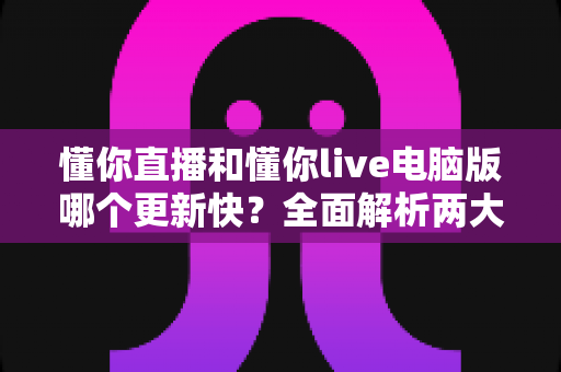 懂你直播和懂你live电脑版哪个更新快?全面解析两大版本更新差异与选择指南 懂你直播和懂你live电脑版哪个更新快?全面解析两大版本更新差异与选择指南