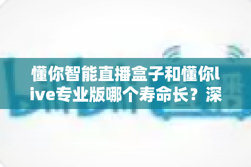 懂你智能直播盒子和懂你live专业版哪个寿命长?深度对比分析与选购指南 懂你智能直播盒子和懂你live专业版哪个寿命长?深度对比分析与选购指南