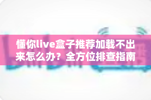 懂你live盒子推荐加载不出来怎么办？全方位排查指南与实用解决方案一次讲清